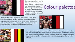 The three main colours used on
this magazine cover are pink,
white and black. The masthead
is in pink showing that it is a
female magazine, and attracts
its target audience of teenage
girls. The sell lines around the
magazine are in the same shade
of pink and white.

Colour palettes

The house style of this magazine is black red and white. These
colours put together are very masculine therefore makes the
target audience mainly males of mid teens, to mid twenty’s. The
red connotes either love or danger, but in this case I would say it
connotes danger as the main image is very intimidating.

This magazine is a rock/metal genre therefore includes all the expected colours. The
main colours are white, red, yellow and black. Yellow and black are the same colours
used on a warning sign therefore together connotes danger and ‘beware’ and the red
also connotes danger. The white makes the writing stand out against the red, yellow
and black.

 