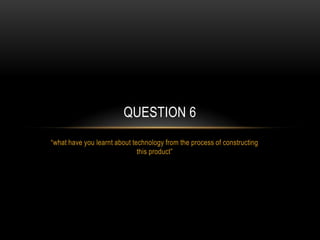 QUESTION 6
“what have you learnt about technology from the process of constructing
this product”

 