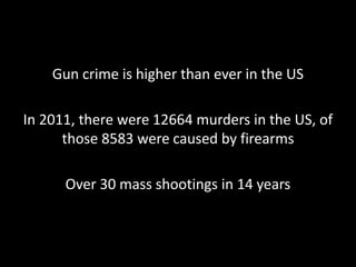 Gun crime is higher than ever in the US
In 2011, there were 12664 murders in the US, of
those 8583 were caused by firearms
Over 30 mass shootings in 14 years

 