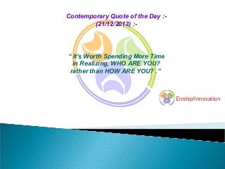 Contemporary Quote of the Day :(21/12/2013) :-

“ It's Worth Spending More Time
in Realizing, WHO ARE YOU?
rather than HOW ARE YOU? .”

Enship/Innovation

 
