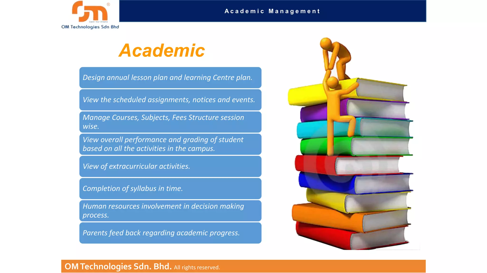 Academic Management

Academic
Design annual lesson plan and learning Centre plan.
View the scheduled assignments, notices and events.
Manage Courses, Subjects, Fees Structure session
wise.
View overall performance and grading of student
based on all the activities in the campus.

View of extracurricular activities.
Completion of syllabus in time.
Human resources involvement in decision making
process.
Parents feed back regarding academic progress.

OM Technologies Sdn. Bhd. All rights reserved.

 