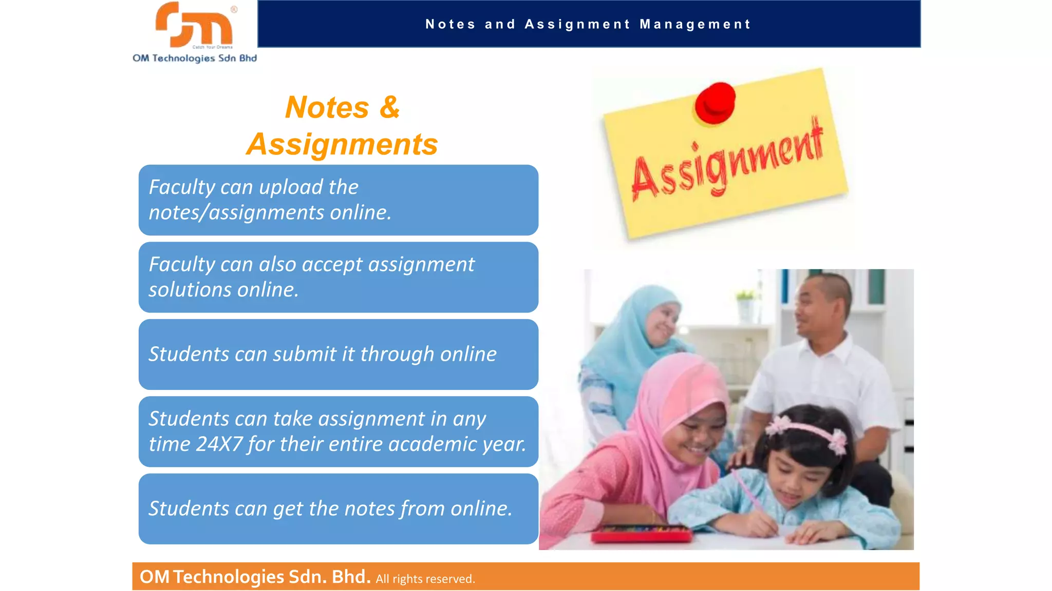 Notes and Assignment Management

Notes &
Assignments
Faculty can upload the
notes/assignments online.
Faculty can also accept assignment
solutions online.
Students can submit it through online
Students can take assignment in any
time 24X7 for their entire academic year.
Students can get the notes from online.
OM Technologies Sdn. Bhd. All rights reserved.

 