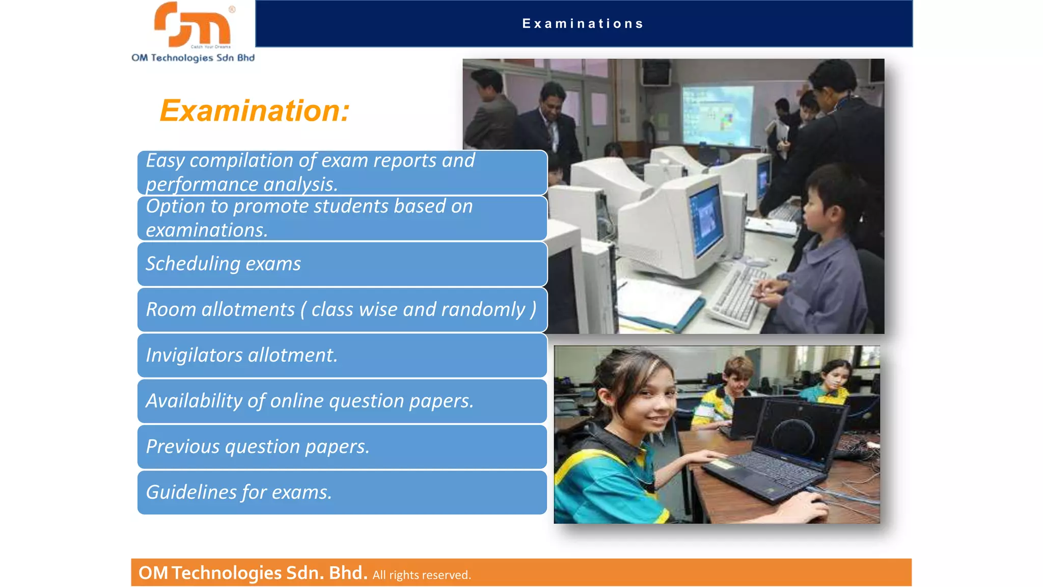 Examinations

Examination:
Easy compilation of exam reports and
performance analysis.
Option to promote students based on
examinations.

Scheduling exams
Room allotments ( class wise and randomly )
Invigilators allotment.
Availability of online question papers.
Previous question papers.
Guidelines for exams.

OM Technologies Sdn. Bhd. All rights reserved.

 