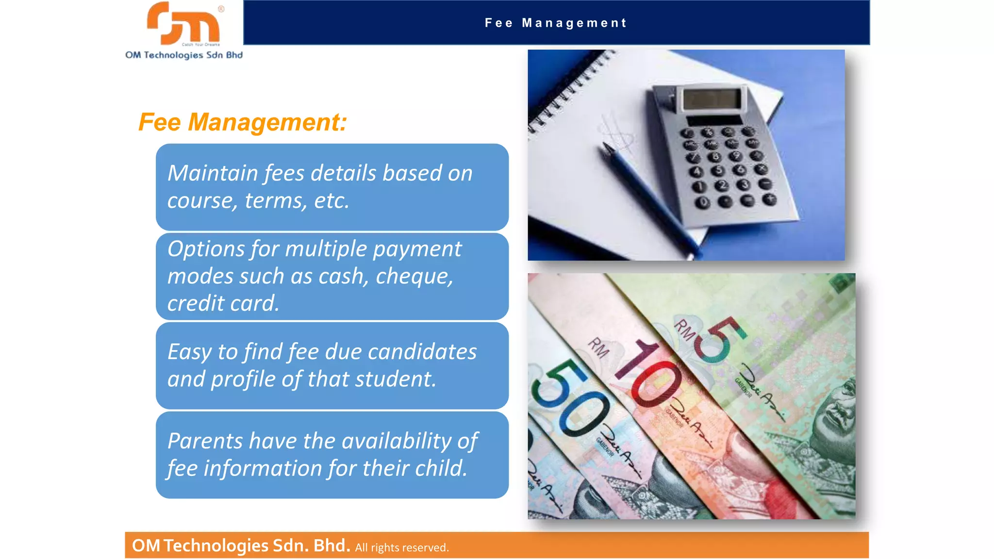 Fee Management

Fee Management:
Maintain fees details based on
course, terms, etc.
Options for multiple payment
modes such as cash, cheque,
credit card.

Easy to find fee due candidates
and profile of that student.
Parents have the availability of
fee information for their child.
OM Technologies Sdn. Bhd. All rights reserved.

 