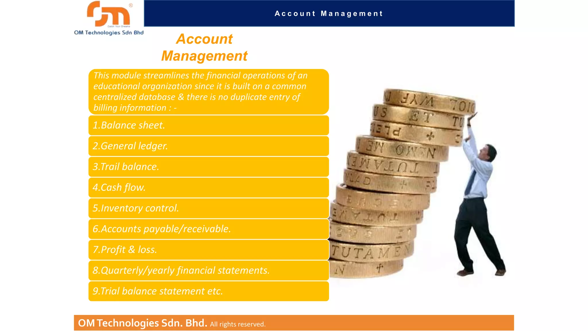 Account Management

Account
Management
This module streamlines the financial operations of an
educational organization since it is built on a common
centralized database & there is no duplicate entry of
billing information : -

1.Balance sheet.
2.General ledger.
3.Trail balance.
4.Cash flow.
5.Inventory control.
6.Accounts payable/receivable.
7.Profit & loss.
8.Quarterly/yearly financial statements.

9.Trial balance statement etc.
OM Technologies Sdn. Bhd. All rights reserved.

 