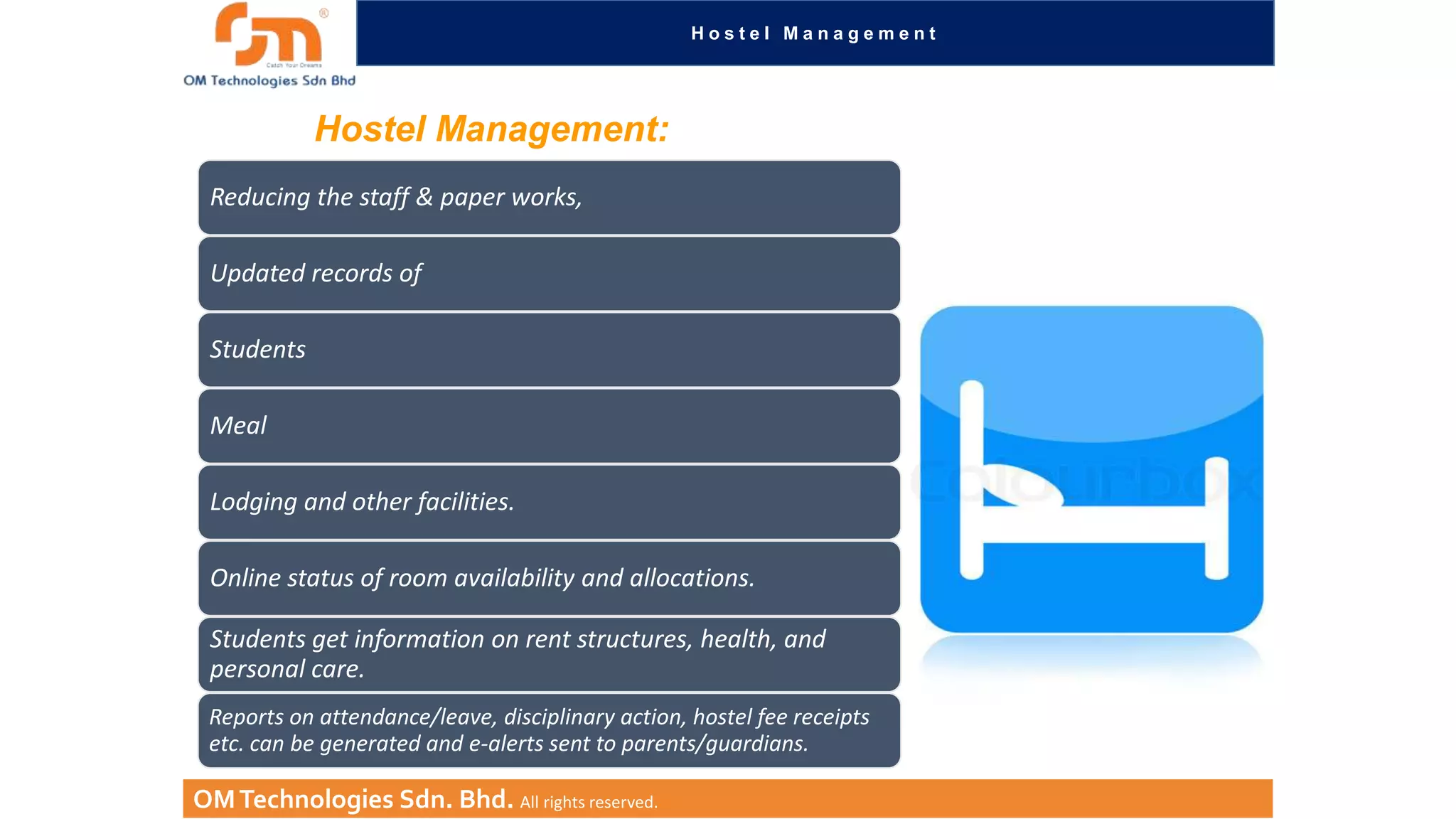 Hostel Management

Hostel Management:
Reducing the staff & paper works,
Updated records of
Students
Meal
Lodging and other facilities.
Online status of room availability and allocations.
Students get information on rent structures, health, and
personal care.
Reports on attendance/leave, disciplinary action, hostel fee receipts
etc. can be generated and e-alerts sent to parents/guardians.

OM Technologies Sdn. Bhd. All rights reserved.

 