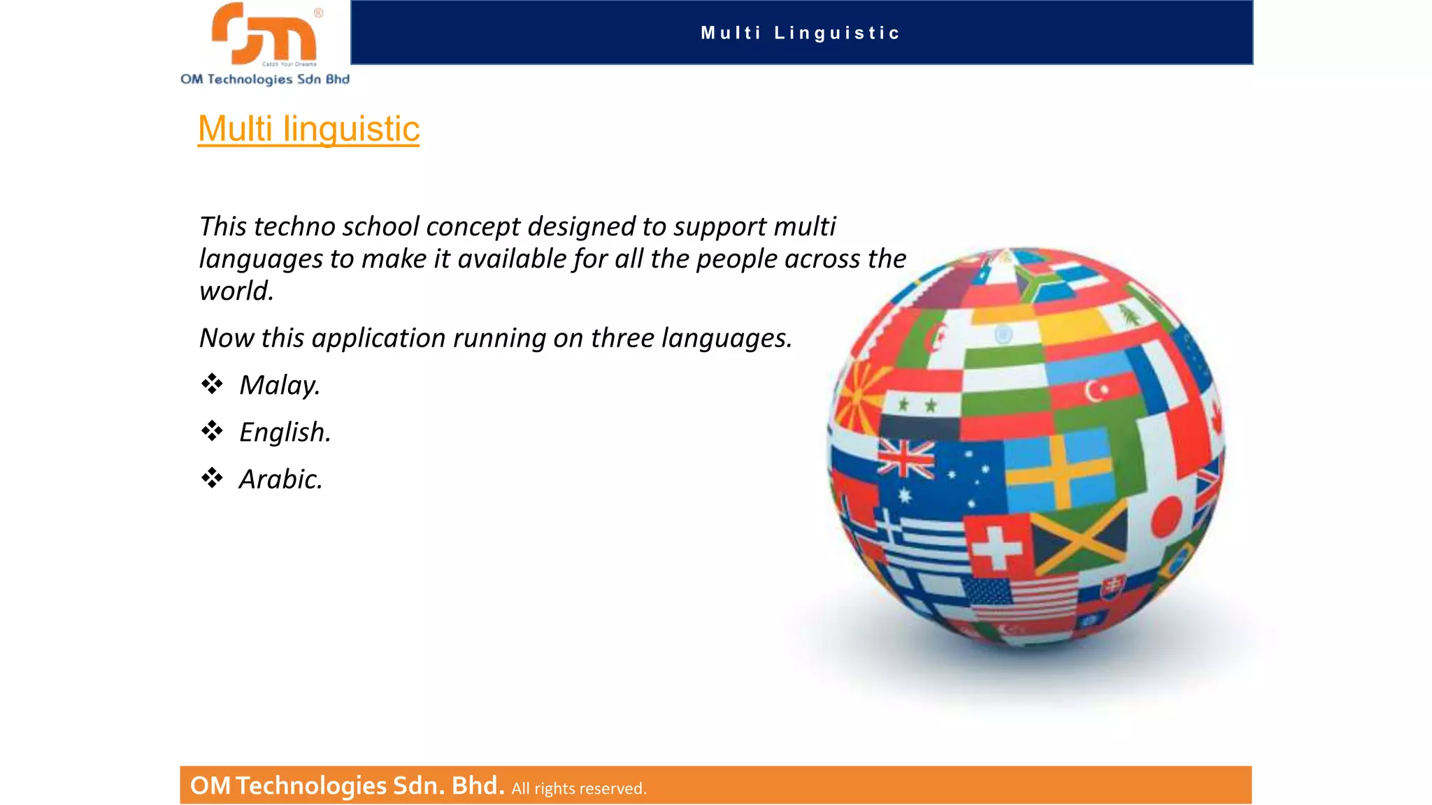 Multi Linguistic

Multi linguistic
This techno school concept designed to support multi
languages to make it available for all the people across the
world.
Now this application running on three languages.
 Malay.
 English.

 Arabic.

OM Technologies Sdn. Bhd. All rights reserved.

 