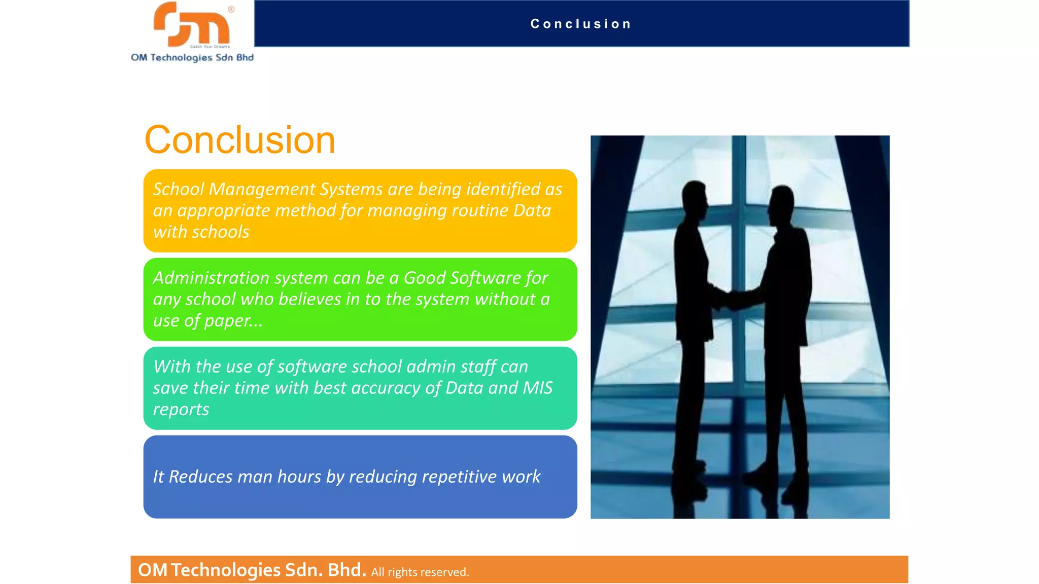Conclusion

Conclusion
School Management Systems are being identified as
an appropriate method for managing routine Data
with schools
Administration system can be a Good Software for
any school who believes in to the system without a
use of paper...

With the use of software school admin staff can
save their time with best accuracy of Data and MIS
reports
It Reduces man hours by reducing repetitive work

OM Technologies Sdn. Bhd. All rights reserved.

 