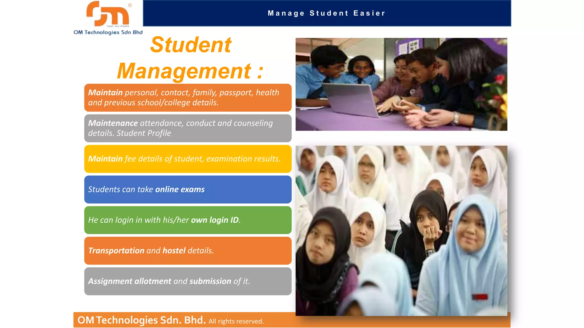 Manage Student Easier

Student
Management :
Maintain personal, contact, family, passport, health
and previous school/college details.
Maintenance attendance, conduct and counseling
details. Student Profile
Maintain fee details of student, examination results.
Students can take online exams
He can login in with his/her own login ID.
Transportation and hostel details.
Assignment allotment and submission of it.

OM Technologies Sdn. Bhd. All rights reserved.

 