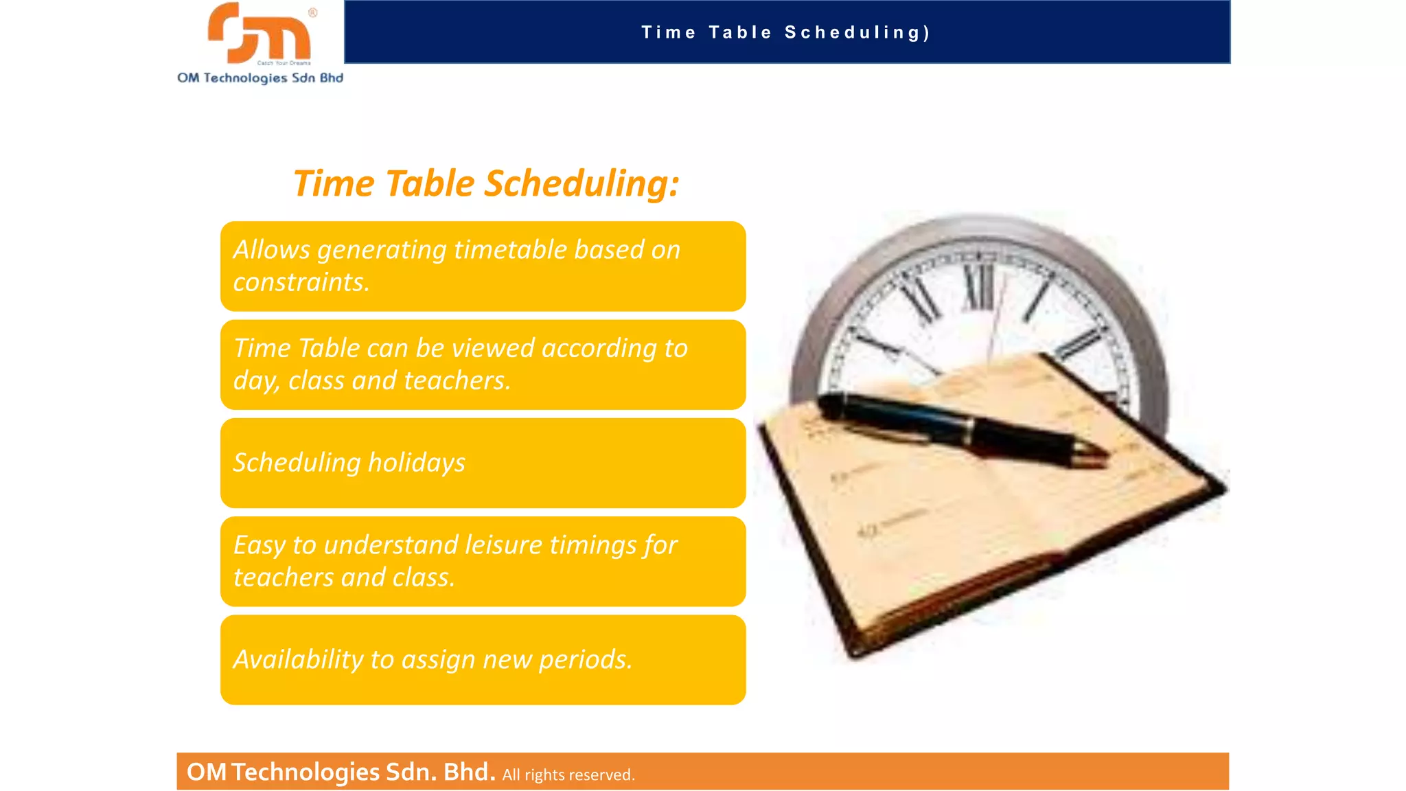Ti m e Ta b l e S c h e d u l i n g )

Time Table Scheduling:
Allows generating timetable based on
constraints.
Time Table can be viewed according to
day, class and teachers.
Scheduling holidays
Easy to understand leisure timings for
teachers and class.
Availability to assign new periods.

OM Technologies Sdn. Bhd. All rights reserved.

 