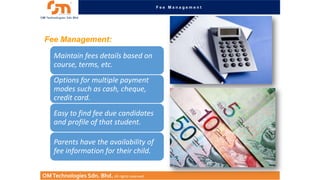 Fee Management

Fee Management:
Maintain fees details based on
course, terms, etc.
Options for multiple payment
modes such as cash, cheque,
credit card.

Easy to find fee due candidates
and profile of that student.
Parents have the availability of
fee information for their child.
OM Technologies Sdn. Bhd. All rights reserved.

 