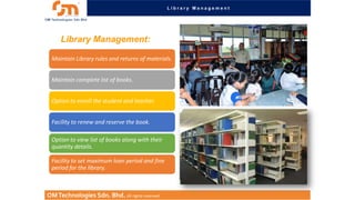 Library Management

Library Management:
Maintain Library rules and returns of materials.
Maintain complete list of books.
Option to enroll the student and teacher.

Facility to renew and reserve the book.
Option to view list of books along with their
quantity details.
Facility to set maximum loan period and fine
period for the library.

OM Technologies Sdn. Bhd. All rights reserved.

 