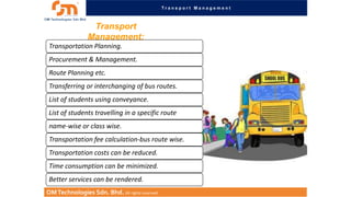 Transport Management

Transport
Management:
Transportation Planning.
Procurement & Management.
Route Planning etc.
Transferring or interchanging of bus routes.
List of students using conveyance.

List of students travelling in a specific route
name-wise or class wise.
Transportation fee calculation-bus route wise.
Transportation costs can be reduced.
Time consumption can be minimized.
Better services can be rendered.
OM Technologies Sdn. Bhd. All rights reserved.

 