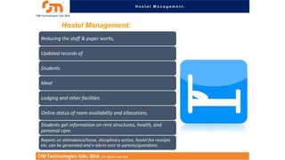 Hostel Management

Hostel Management:
Reducing the staff & paper works,
Updated records of
Students
Meal
Lodging and other facilities.
Online status of room availability and allocations.
Students get information on rent structures, health, and
personal care.
Reports on attendance/leave, disciplinary action, hostel fee receipts
etc. can be generated and e-alerts sent to parents/guardians.

OM Technologies Sdn. Bhd. All rights reserved.

 