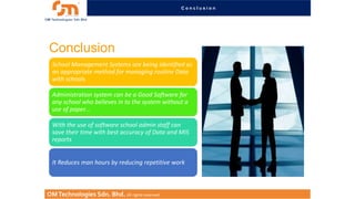 Conclusion

Conclusion
School Management Systems are being identified as
an appropriate method for managing routine Data
with schools
Administration system can be a Good Software for
any school who believes in to the system without a
use of paper...

With the use of software school admin staff can
save their time with best accuracy of Data and MIS
reports
It Reduces man hours by reducing repetitive work

OM Technologies Sdn. Bhd. All rights reserved.

 