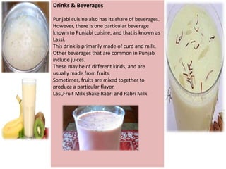 Drinks & Beverages
Punjabi cuisine also has its share of beverages.
However, there is one particular beverage
known to Punjabi cuisine, and that is known as
Lassi.
This drink is primarily made of curd and milk.
Other beverages that are common in Punjab
include juices.
These may be of different kinds, and are
usually made from fruits.
Sometimes, fruits are mixed together to
produce a particular flavor.
Lasi,Fruit Milk shake,Rabri and Rabri Milk

 