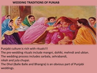 WEDDING TRADITIONS OF PUNJAB

Punjabi culture is rich with rituals!!!
The pre-wedding rituals include mangni, dohlki, mehndi and ubtan.
The wedding process includes sarbala, sehrabandi,
nikah and juta chupai.
The Dhol (Balle Balle and Bhangra) is an obvious part of Punjabi
weddings.

 