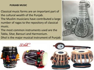 PUNJABI MUSIC

Classical music forms are an important part of
the cultural wealth of the Punjab.
The Muslim musicians have contributed a large
number of ragas to the repository of classical
music.
The most common instruments used are the
Tabla, Sitar, Bansuri and Harmonium.
Dhol is the major musical instrument of Punjab

 