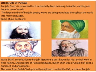 LITERATURE OF PUNJAB
Punjabi Poetry is renowned for its extremely deep meaning, beautiful, exciting and
hopeful use of words.
The large number of Punjabi poetry works are being translated throughout the world
into many languages.
Some of our poets are:

Waris Shah’s contribution to Punjabi literature is best-known for his seminal work in
Heer Ranjha, Shakespeare of Punjabi language. Bulleh Shah was a Punjabi Sufi poet, a
humanist and philosopher.
The verse from Bulleh Shah primarily employed is called the Kafi, a style of Punjabi

 