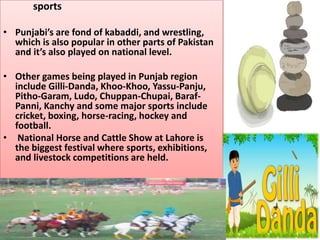 sports
• Punjabi’s are fond of kabaddi, and wrestling,
which is also popular in other parts of Pakistan
and it’s also played on national level.

• Other games being played in Punjab region
include Gilli-Danda, Khoo-Khoo, Yassu-Panju,
Pitho-Garam, Ludo, Chuppan-Chupai, BarafPanni, Kanchy and some major sports include
cricket, boxing, horse-racing, hockey and
football.
• National Horse and Cattle Show at Lahore is
the biggest festival where sports, exhibitions,
and livestock competitions are held.

 