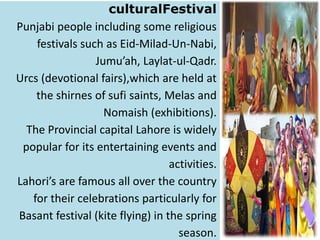 culturalFestival
Punjabi people including some religious
festivals such as Eid-Milad-Un-Nabi,
Jumu’ah, Laylat-ul-Qadr.
Urcs (devotional fairs),which are held at
the shirnes of sufi saints, Melas and
Nomaish (exhibitions).
The Provincial capital Lahore is widely
popular for its entertaining events and
activities.
Lahori’s are famous all over the country
for their celebrations particularly for
Basant festival (kite flying) in the spring
season.

 