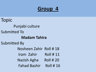 Group 4
Topic
Punjabi culture
Submitted To
Madam Tahira
Submitted By
Nosheen Zahir Roll # 18
Iram Zahir
Roll # 11
Nazish Agha Roll # 20
Fahad Bashir Roll # 16

 