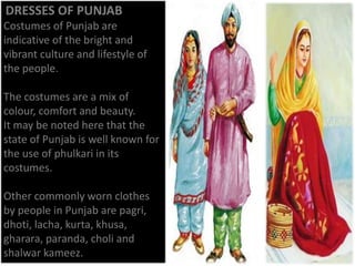 DRESSES OF PUNJAB
Costumes of Punjab are
indicative of the bright and
vibrant culture and lifestyle of
the people.
The costumes are a mix of
colour, comfort and beauty.
It may be noted here that the
state of Punjab is well known for
the use of phulkari in its
costumes.
Other commonly worn clothes
by people in Punjab are pagri,
dhoti, lacha, kurta, khusa,
gharara, paranda, choli and
shalwar kameez.

 