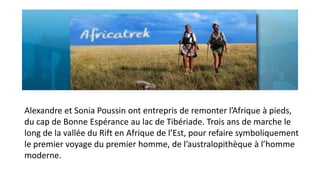 Alexandre et Sonia Poussin ont entrepris de remonter l’Afrique à pieds,
du cap de Bonne Espérance au lac de Tibériade. Trois ans de marche le
long de la vallée du Rift en Afrique de l’Est, pour refaire symboliquement
le premier voyage du premier homme, de l’australopithèque à l’homme
moderne.

 