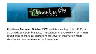 Fondée en France en Octobre 1997, en Suisse en Septembre 1999, et
au Canada en Décembre 2000, l’Association Tchendukua – Ici et Ailleurs
réunit ceux et celles qui souhaitent préserver et incarner un mode
d’existence basé sur le respect et l’harmonie.

 