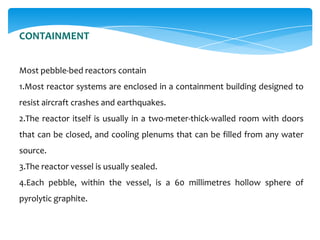 CONTAINMENT
Most pebble-bed reactors contain
1.Most reactor systems are enclosed in a containment building designed to
resist aircraft crashes and earthquakes.
2.The reactor itself is usually in a two-meter-thick-walled room with doors

that can be closed, and cooling plenums that can be filled from any water
source.
3.The reactor vessel is usually sealed.
4.Each pebble, within the vessel, is a 60 millimetres hollow sphere of
pyrolytic graphite.

 