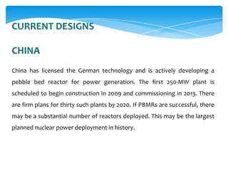 CURRENT DESIGNS
CHINA
China has licensed the German technology and is actively developing a
pebble bed reactor for power generation. The first 250-MW plant is
scheduled to begin construction in 2009 and commissioning in 2013. There
are firm plans for thirty such plants by 2020. If PBMRs are successful, there
may be a substantial number of reactors deployed. This may be the largest
planned nuclear power deployment in history.

 
