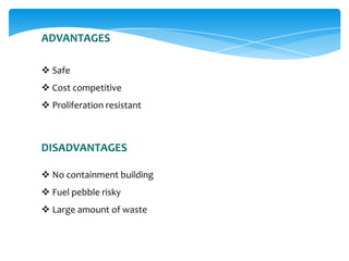 ADVANTAGES
 Safe
 Cost competitive
 Proliferation resistant

DISADVANTAGES
 No containment building
 Fuel pebble risky

 Large amount of waste

 