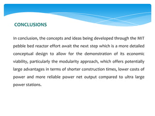CONCLUSIONS
In conclusion, the concepts and ideas being developed through the MIT
pebble bed reactor effort await the next step which is a more detailed
conceptual design to allow for the demonstration of its economic
viability, particularly the modularity approach, which offers potentially

large advantages in terms of shorter construction times, lower costs of
power and more reliable power net output compared to ultra large
power stations.

 