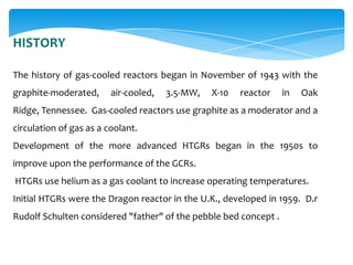 HISTORY
The history of gas-cooled reactors began in November of 1943 with the

graphite-moderated,

air-cooled,

3.5-MW,

X-10

reactor

in

Oak

Ridge, Tennessee. Gas-cooled reactors use graphite as a moderator and a
circulation of gas as a coolant.
Development of the more advanced HTGRs began in the 1950s to
improve upon the performance of the GCRs.
HTGRs use helium as a gas coolant to increase operating temperatures.
Initial HTGRs were the Dragon reactor in the U.K., developed in 1959. D.r

Rudolf Schulten considered "father" of the pebble bed concept .

 