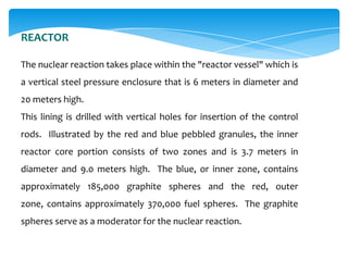 REACTOR
The nuclear reaction takes place within the "reactor vessel" which is
a vertical steel pressure enclosure that is 6 meters in diameter and
20 meters high.
This lining is drilled with vertical holes for insertion of the control
rods. Illustrated by the red and blue pebbled granules, the inner

reactor core portion consists of two zones and is 3.7 meters in
diameter and 9.0 meters high. The blue, or inner zone, contains
approximately 185,000 graphite spheres and the red, outer
zone, contains approximately 370,000 fuel spheres. The graphite
spheres serve as a moderator for the nuclear reaction.

 