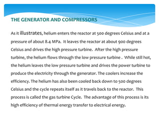 THE GENERATOR AND COMPRESSORS
As it illustrates, helium enters the reactor at 500 degrees Celsius and at a

pressure of about 8.4 MPa. It leaves the reactor at about 900 degrees
Celsius and drives the high pressure turbine. After the high pressure
turbine, the helium flows through the low pressure turbine . While still hot,
the helium leaves the low pressure turbine and drives the power turbine to
produce the electricity through the generator. The coolers increase the
efficiency. The helium has also been cooled back down to 500 degrees
Celsius and the cycle repeats itself as it travels back to the reactor. This

process is called the gas turbine Cycle. The advantage of this process is its
high efficiency of thermal energy transfer to electrical energy.

 
