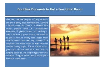 Doubling Discounts to Get a Free Hotel Room
The most expensive part of any vacation
are the nightly accommodations. Getting
a hotel room for free is a dream that
many people think is unattainable.
However, if you’re brave and willing to
take a little risk, you can use this method
to get a free or nearly free hotel room
almost every time you try. There’s luck
involved, but there’s skill as well. Use this
method every night of your vacation and
you could do so well that you end up
cutting down to the single digits the total
number of nights when you pay full price
for your hotel room.

 