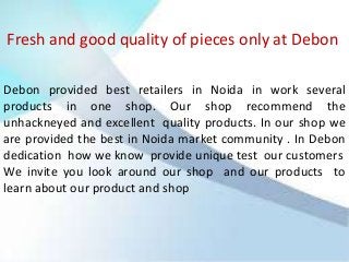 Fresh and good quality of pieces only at Debon
Debon provided best retailers in Noida in work several
products in one shop. Our shop recommend the
unhackneyed and excellent quality products. In our shop we
are provided the best in Noida market community . In Debon
dedication how we know provide unique test our customers
We invite you look around our shop and our products to
learn about our product and shop

 