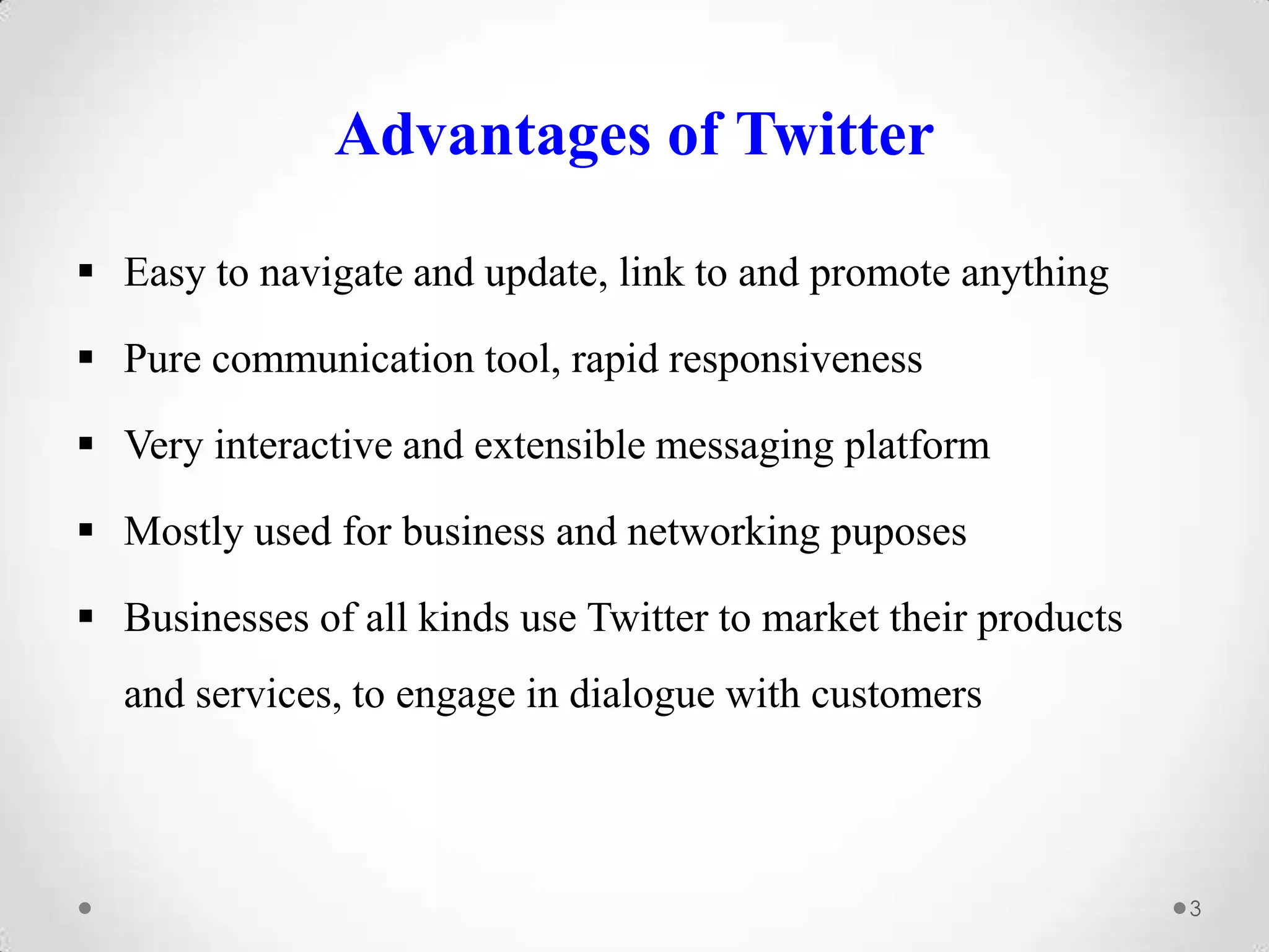 Advantages of Twitter
 Easy to navigate and update, link to and promote anything

 Pure communication tool, rapid responsiveness
 Very interactive and extensible messaging platform
 Mostly used for business and networking puposes
 Businesses of all kinds use Twitter to market their products
and services, to engage in dialogue with customers

3

 