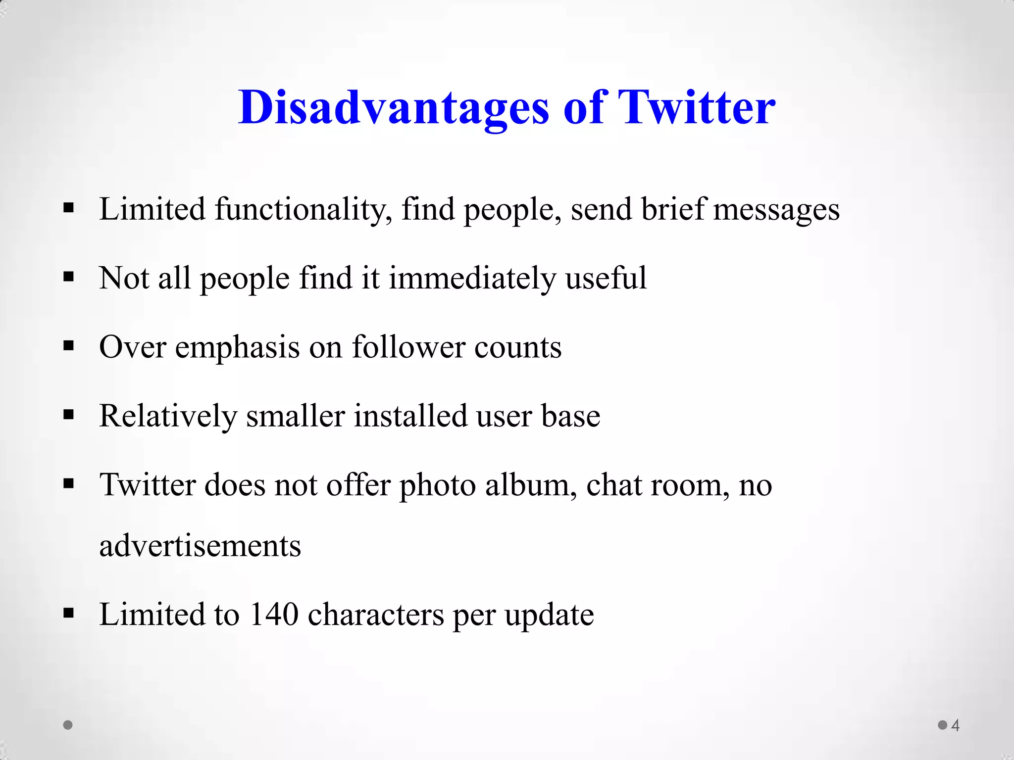 Disadvantages of Twitter
 Limited functionality, find people, send brief messages
 Not all people find it immediately useful
 Over emphasis on follower counts
 Relatively smaller installed user base

 Twitter does not offer photo album, chat room, no
advertisements
 Limited to 140 characters per update
4

 
