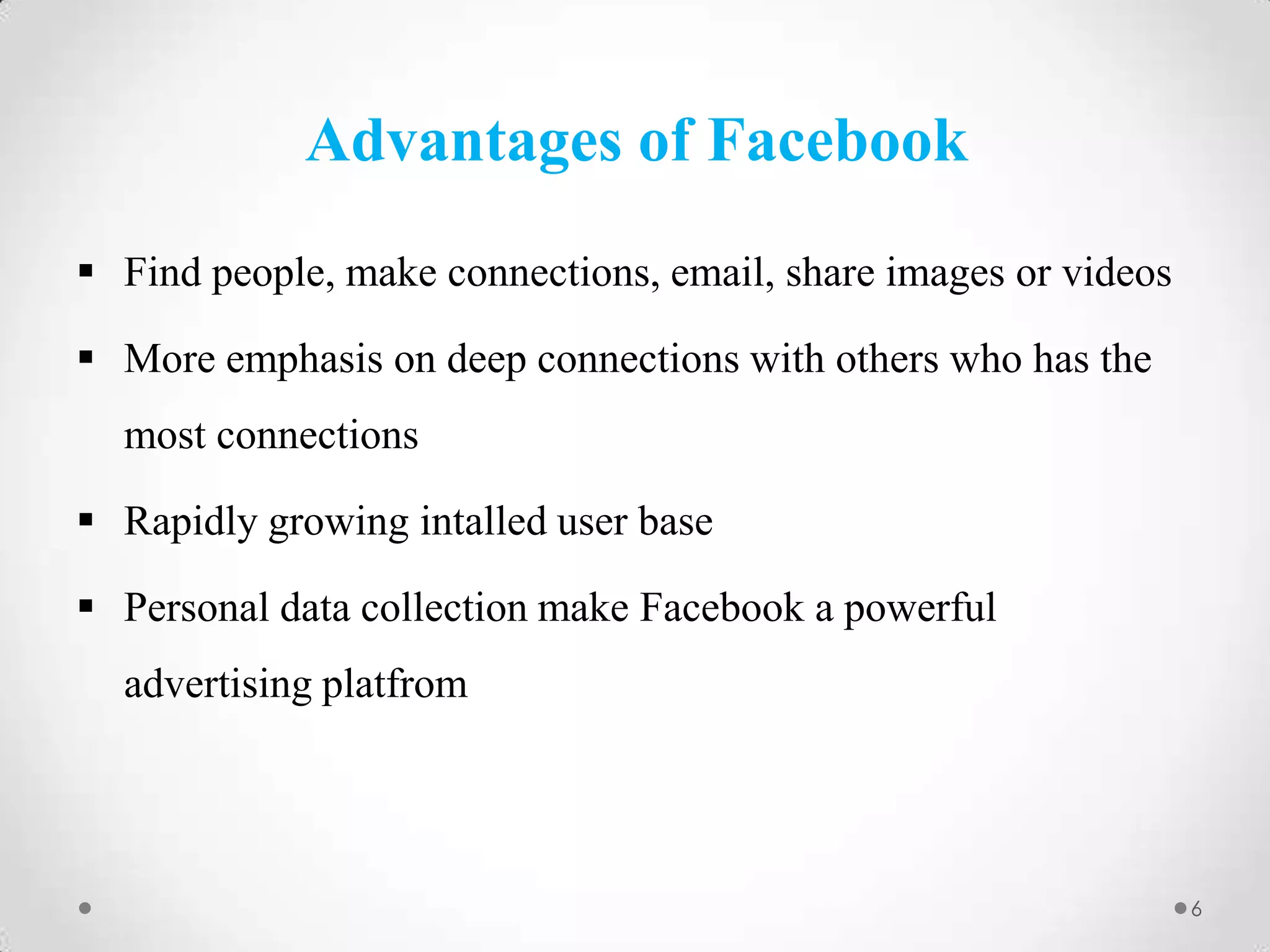Advantages of Facebook
 Find people, make connections, email, share images or videos

 More emphasis on deep connections with others who has the
most connections
 Rapidly growing intalled user base
 Personal data collection make Facebook a powerful
advertising platfrom

6

 