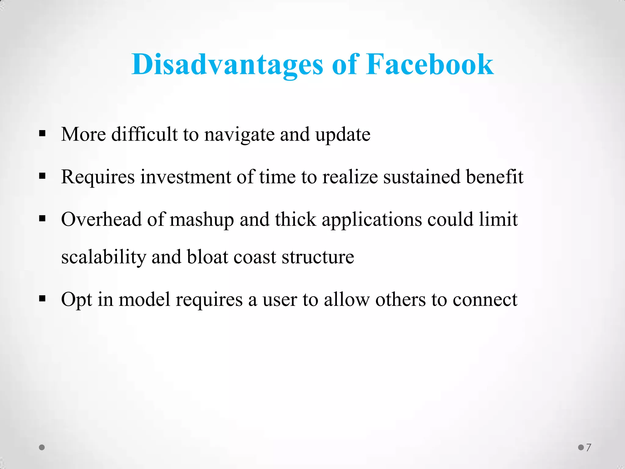 Disadvantages of Facebook
 More difficult to navigate and update

 Requires investment of time to realize sustained benefit
 Overhead of mashup and thick applications could limit
scalability and bloat coast structure
 Opt in model requires a user to allow others to connect

7

 