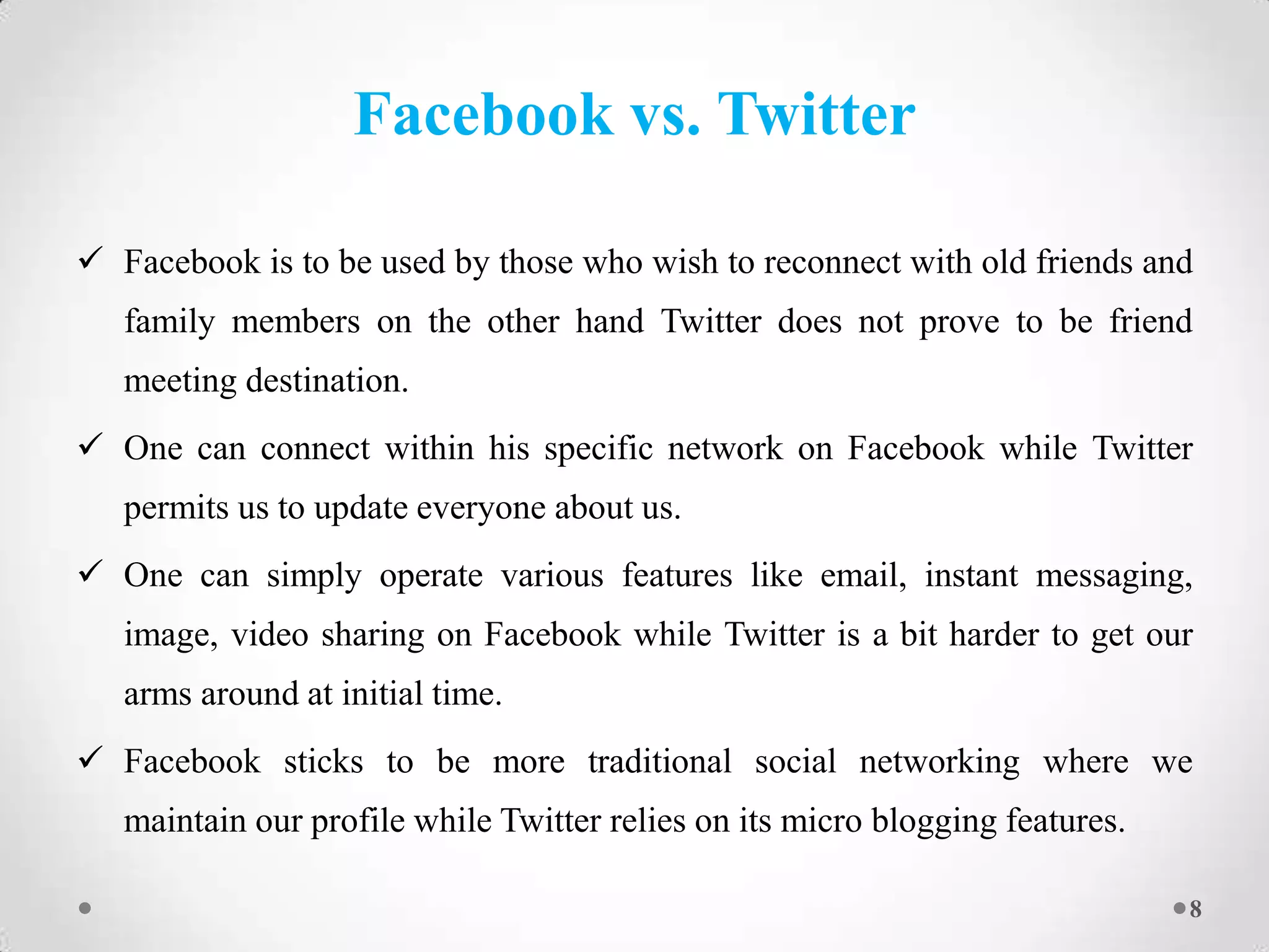 Facebook vs. Twitter
 Facebook is to be used by those who wish to reconnect with old friends and
family members on the other hand Twitter does not prove to be friend
meeting destination.
 One can connect within his specific network on Facebook while Twitter
permits us to update everyone about us.
 One can simply operate various features like email, instant messaging,
image, video sharing on Facebook while Twitter is a bit harder to get our
arms around at initial time.
 Facebook sticks to be more traditional social networking where we
maintain our profile while Twitter relies on its micro blogging features.
8

 