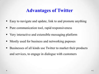 Advantages of Twitter
 Easy to navigate and update, link to and promote anything

 Pure communication tool, rapid responsiveness
 Very interactive and extensible messaging platform
 Mostly used for business and networking puposes
 Businesses of all kinds use Twitter to market their products
and services, to engage in dialogue with customers

3

 