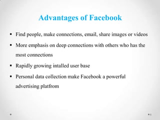 Advantages of Facebook
 Find people, make connections, email, share images or videos

 More emphasis on deep connections with others who has the
most connections
 Rapidly growing intalled user base
 Personal data collection make Facebook a powerful
advertising platfrom

6

 