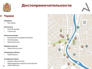 Достопримечательности
Торжок
Природные
•
Река Тверца
Религиозные
•
Более 40 церквей
•
1 монастырь
Памятники культуры
•
Всеросийский этнографический музей
•
Путевой дворец
•
Музей вертолетов
Народное искусство
•
Музей золотого шитья
Литературные объекты
•
Музей Пушкина
За пределами Торжка
•
Усадьба Знаменское-Раек
•
Музей деревянного зодчества под открытым
небом в Василево
20

 