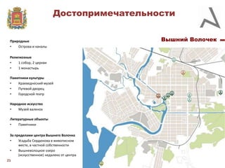 Достопримечательности
Природные
•
Острова и каналы

Религиозные
•
1 собор, 2 церкви
•
1 монастырь
Памятники культуры
•
Краеведческий музей
•
Путевой дворец
•
Городской театр
Народное искусство
•
Музей валенок
Литературные объекты
•
Памятники

За пределами центра Вышнего Волочка
•
Усадьба Сердюкова в живописном
месте, в частной собственности
•
Вышневолоцкое озеро
(искусственное) недалеко от центра
21

Вышний Волочек

 