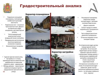 Градостроительный анализ
Характер планировки
•

Радиально-кольцевая
планировка, повторяющая
особенности рельефа
местности.
•
Радиальные оси – основные
транспортные пути. Дороги
исторического ядра
неширокие, местами крутые
уклоны.
•
Четко выраженный
живописный силуэт
воздушной линии застройки.
•
Продуманное расположение
высотных доминант
колоколен и храмов.
•
Великолепные панорамы
города.

•

•

•
•

•

Характер застройки
• Единая красная линия улиц.
• Застройка в 1-3 этажа,
преимущественно каменная или
деревянная на каменном
подклете, реже – деревянная.
• Между домами – характерные
каменные входные группы –
продолжение красной линии
улицы
25

•

Регулярная планировка
кварталов города
контрастирует с мягкими
линиями берегов рек.
•
Дороги широкие.
Силуэт города не имеет
выраженного панорамного
силуэта.
Часть храмов (высотных
доминант) разрушены.
Отличные видовые точки
панорам города.

В историческом ядре центра
города единая линия
застройки. На остальной
территории центра города –
«рваная» красная линия с
«провалами» между домов, с
включением современной
застройки чужеродной по
стилю и высотным
характеристикам.
Исторически застройка в 1-3
этажа. В историческом ядре –
каменная, далее частые
включения деревянных домов
(часть – из них дома северного
типа - карелы)

 