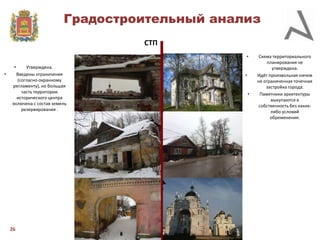 Градостроительный анализ
СТП
•
•

•

Утверждена.
Введены ограничения
(согласно охранному
регламенту), но большая
часть территории
исторического центра
включена с состав земель
резервирования .

26

•

•

Схема территориального
планирования не
утверждена.
Идёт произвольная ничем
не ограниченная точечная
застройка города.
Памятники архитектуры
выкупаются в
собственность без какихлибо условий
обременения.

 