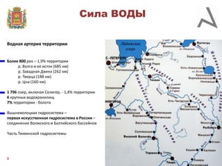 Сила ВОДЫ
Водная артерия территории

Более 800 рек – 1,9% территории
р. Волга и ее исток (685 км)
р. Завадная Двина (262 км)
р. Тверца (188 км)
р. Цна (160 км)
1 796 озер, включая Селигер, - 1,4% территории
6 крупных водохранилищ
7% территории - болота
Вышневолоцкая гидросистема –
первая искусственная гидросистема в России –
соединение Волжского и Балтийского бассейнов
Часть Тихвинской гидросистемы

3

 